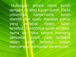 2. Hubungan antara nama surah
dengan isi atau tujuan surah. Pada
umumnya nama-nama surah
diambil dari suatu masalah pokok
yang terdapat dalam surah
tersebut. Contohnya surah an-Nisa,
nama an- Nisa karena memang
persoalan pokok yang terdapat
dalam surah tersebut adalah
menyangkut persoalan perempuan.
 