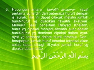 3. Hubungan antara fawatih al-suwar (ayat
pertama yg terdiri dari beberapa huruf) dengan
isi surah. Hal ini dapat dilacak melalui jumlah
huruf-huruf yg dijadikan fawatih al-suwar.
Menurut hasil penelitian Rasyad Khalifah,
huruf yg dipakai menjadi fawatih suar adalah
huruf-huruf yg dominan dipakai dalam ayat-
ayat yg terdapat dalam surat tersebut. Dan
berapapun jumlah huruf tersebut terpakai akan
selalu dapat dibagi 19.yakni jumlah huruf yg
dipakai dalam lafaz :
‫م‬ِ ‫حمي‬ِ ‫ر‬َّ ‫نا ال‬ِ ‫م‬َ‫ِن‬ ‫ح‬ْ‫نَم‬ ‫ر‬َّ ‫ها ال‬ِ ‫ل‬َّ ‫ما ال‬ِ ‫س‬ْ‫نَم‬ ‫ب‬ِ
 