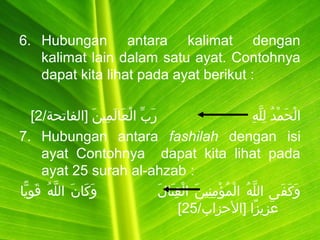 6. Hubungan antara kalimat dengan
kalimat lain dalam satu ayat. Contohnya
dapat kita lihat pada ayat berikut :
‫ه‬ِ‫َني‬ ‫ل‬َّ‫ق‬ ‫ل‬ِ‫َني‬  ]‫د‬ُ‫ّت‬ ‫م‬ْ‫ُم‬ ‫ح‬َ  ‫ل‬ْ‫ُم‬ ‫ا‬ ] ] ] ] ] ] ] ] ] ] ] ] ] ] ] ] ] ] ] ] ] ] ]/‫ن] ]الفباتحة‬َ  ‫مني‬ِ‫َني‬ ‫ل‬َ  ‫عبا‬َ  ‫ل‬ْ‫ُم‬ ‫ب] ا‬ِّ  ‫ر‬َ   ]2[
7. Hubungan antara fashilah dengan isi
ayat Contohnya dapat kita lihat pada
ayat 25 surah al-ahzab :
‫ل‬َ  ‫تبا‬َ  ‫ق‬ِ‫َني‬ ‫ل‬ْ‫ُم‬ ‫ن] ا‬َ  ‫نني‬ِ‫َني‬ ‫م‬ِ‫َني‬ ‫ؤ‬ْ‫ُم‬ ‫م‬ُ‫ّت‬ ‫ل‬ْ‫ُم‬ ‫ه] ا‬ُ‫ّت‬ ‫ل‬َّ‫ق‬ ‫ف ى] ال‬َ  ‫ك‬َ  ‫و‬َ  ] ] ] ] ] ] ] ] ] ] ] ]‫يبا‬ًّ‫ا‬ ‫نو‬ِ‫َني‬ ‫ق‬َ   ]‫ه‬ُ‫ّت‬ ‫ل‬َّ‫ق‬ ‫ن] ال‬َ  ‫كبا‬َ  ‫و‬َ   ]
/‫زا] ]الزحزاب‬ً‫ ى‬ ‫زي‬ِ‫َني‬ ‫ع‬َ 25[
 