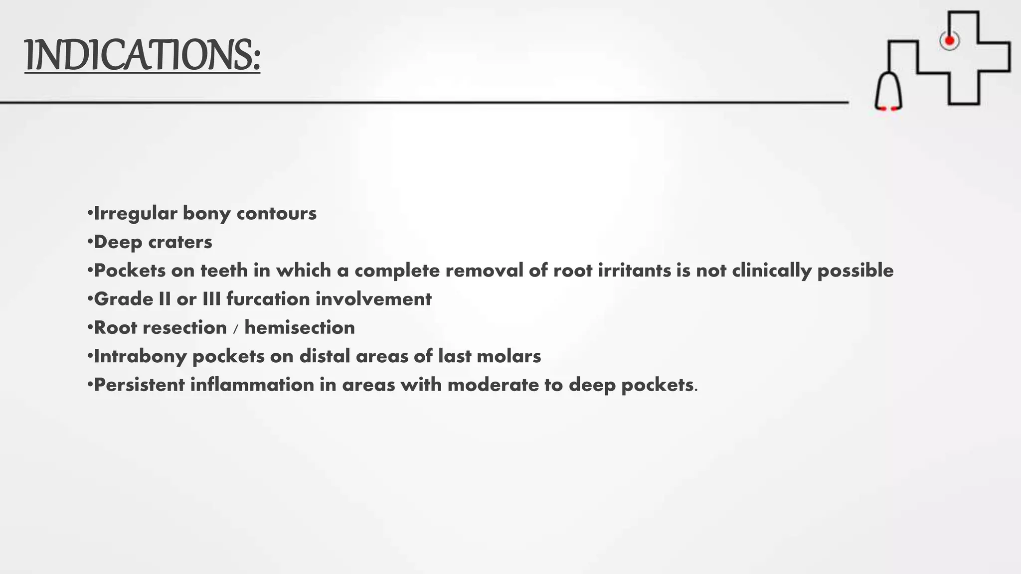 INDICATIONS:
•Irregular bony contours
•Deep craters
•Pockets on teeth in which a complete removal of root irritants is not clinically possible
•Grade II or III furcation involvement
•Root resection / hemisection
•Intrabony pockets on distal areas of last molars
•Persistent inflammation in areas with moderate to deep pockets.
 