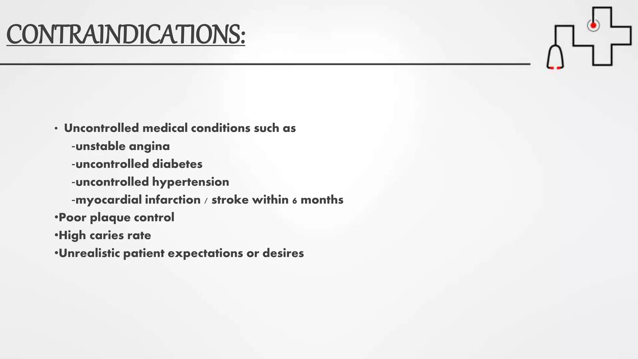 CONTRAINDICATIONS:
• Uncontrolled medical conditions such as
‐unstable angina
‐uncontrolled diabetes
‐uncontrolled hypertension
‐myocardial infarction / stroke within 6 months
•Poor plaque control
•High caries rate
•Unrealistic patient expectations or desires
 