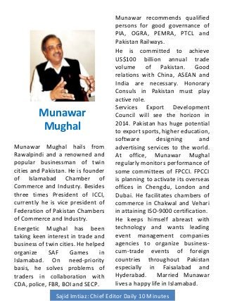 Munawar
Mughal
Munawar Mughal hails from
Rawalpindi and a renowned and
popular businessman of twin
cities and Pakistan. He is founder
of Islamabad Chamber of
Commerce and Industry. Besides
three times President of ICCI,
currently he is vice president of
Federation of Pakistan Chambers
of Commerce and Industry.
Energetic Mughal has been
taking keen interest in trade and
business of twin cities. He helped
organize SAF Games in
Islamabad. On need-priority
basis, he solves problems of
traders in collaboration with
CDA, police, FBR, BOI and SECP.
Munawar recommends qualified
persons for good governance of
PIA, OGRA, PEMRA, PTCL and
Pakistan Railways.
He is committed to achieve
US$100 billion annual trade
volume of Pakistan. Good
relations with China, ASEAN and
India are necessary. Honorary
Consuls in Pakistan must play
active role.
Services Export Development
Council will see the horizon in
2014. Pakistan has huge potential
to export sports, higher education,
software designing and
advertising services to the world.
At office, Munawar Mughal
regularly monitors performance of
some committees of FPCCI. FPCCI
is planning to activate its overseas
offices in Chengdu, London and
Dubai. He facilitates chambers of
commerce in Chakwal and Vehari
in attaining ISO-9000 certification.
He keeps himself abreast with
technology and wants leading
event management companies
agencies to organize business-
cum-trade events of foreign
countries throughout Pakistan
especially in Faisalabad and
Hyderabad. Married Munawar
lives a happy life in Islamabad.
Sajid Imtiaz: Chief Editor Daily 10 Minutes
 