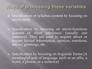    Specification of syllabus content by focusing on
    micro-skills

   Specification by focusing on micro-functions
    (consist of short utterances (usually one
    sentence). They are used to inquire about or
    impart factual information, opinion, emotions,
    advice, greetings, etc.

   Specification by focusing on linguistic forms (A
    meaningful unit of language, such as an affix, a
    word, a phrase, or a sentence)
 