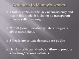    1 Davies criticizes the lack of consistency and
    that in this model it is shown no transparent
    links to syllabus design

   2 CSD (communicative syllabus design) is
    about needs alone.

   3 Needs are private demands are public.

   Hawkey criticizes Munby’s failure to produce
    a teaching/learning syllabus.
 