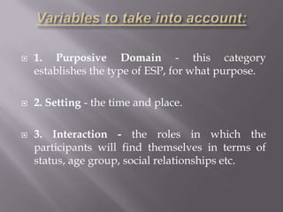    1. Purposive Domain - this category
    establishes the type of ESP, for what purpose.

   2. Setting - the time and place.

   3. Interaction - the roles in which the
    participants will find themselves in terms of
    status, age group, social relationships etc.
 