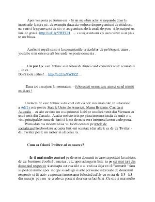 Apoi vei posta pe forum-uri - fii un membru activ si raspunde doar la
intrebarile la care sti , de exemplu daca aia vorbesc despre garnituri de chiuloasa
nu veni si le spune ca si tie si s-o ars garnitura de la ceafa de porc si le mai pui un
link de genul.. http://adf.ly/9WFGH … cu siguranta nu vei avea vizite si in plus
te vor bloca.


     Aceleasi reguli sunt si la comentariile articolelor de pe bloguri, ziare ,
youtube si in orice ce alt loc unde se poate comenta .


      Un pont pe care trebuie sa il folosesti atunci cand comentezi este semnatura
, de ex :
Don't look at this! .. http://adf.ly/9WFZZ ...


     Daca tot am ajuns la semnatura – folosesteti semnatura atunci cand trimiti
mail-uri !


     Un lucru de care trebuie sa tii cont este ca cele mai mari rate de salarizare
a Adf.ly este pentru Statele Unite ale Americii, Marea Britanie, Canada şi
Australia – cu alte cuvinte nu o sa primesti la fel pe un click venit din Vietnam cu
unul venit din Canada . Asadar trebuie iesit pe piata intermationala de unde o sa
vina principalele sume de bani si la cat de mare este internetul avem unde posta.
    Prima data va recomand sa va faceti conturi pe retele de
socializare(facebook nu accepta link-uri scurtate) dar altele ca de ex Twitter -
da. Twitter poate un motor in afacerea ta.


      Cum sa folosti Twitter-ul cu succes?


      - fa-ti mai multe conturi pe diverse domenii in care sa postezi la subiect,
de ex: bussines ,footbal , muzica , etc, apoi adauga in lista ta pe cei mai tari din
domeniul respectiv si asteapta cateva zile o sa vezi ca deja vei fi “urmarit “ fara
sa postezi nimic apoi incepe sa adaugi si alte persoane interesate de domeniul
respectiv si fii activ cu postari interesante folosind adf.ly cu o rata de 1/3 -1/5
din mesaje pt a nu se crede ca postezi doar ca sa faci bani. Cu cat ai mai multe
 