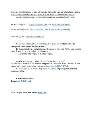 persoane care te urmaresc cu atat vei face mai multi bani iar o reputatie buna va
face ca link-urile tale sa fie accesat , asta se aplica la toate retele sociale.
      Apoi postati anunturi pe site-uri specializate oferind chestii gratis


De ex: carti gratis -- http://adf.ly/9WGBU sau http://adf.ly/9WGEa

Jocuri online gratis http://adf.ly/9WGOE sau http://adf.ly/9WGSg


Antivirus gratis http://adf.ly/9WGZq


      Si cel mai important fa reclama la adf.ly pt ca adf.ly ofera 20% din
castigurile celor adusi de tine pe site
      Iti mai reamintesc o data prietene, pt a avea scucces cu Adf.ly si a castiga
banii de care ai nevoie trebuie sa tii cont ca:
      - continutul este regele si munca regina


      Asadar vorba unui celebru talent – “sa trecem la treaba”
Ai nevoie da un mail si de un cont paypal unde sa iti intre banii , daca nu ai cont
paypal aici gasesti instructiuni cum sa faci unu http://adf.ly/9WGyh
      Si chiar daca nu ai contul de paypal inca facut te poti apuca de facut
bani cu Adf.ly


     Ce trebuie sa faci ?
1 Accesezi Adf.ly aici




2 Un simplu click pe butonul JoinNow
 