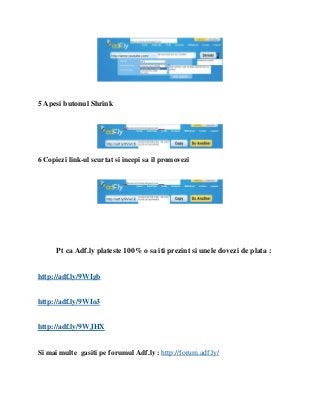 5 Apesi butonul Shrink




6 Copiezi link-ul scurtat si incepi sa il promovezi




      Pt ca Adf.ly plateste 100% o sa iti prezint si unele dovezi de plata :


http://adf.ly/9WIgb


http://adf.ly/9WIo3


http://adf.ly/9WJHX


Si mai multe gasiti pe forumul Adf.ly : http://forum.adf.ly/
 