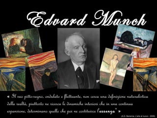 Edvard Munch
« Il suo pitto-segno, ondulato e fluttuante, non cerca una definizione naturalistica
della realtà, piuttosto ne ricerca le dinamiche interiori che in una continua
espansione, determinano quello che poi ne costituisce l'essenza" »
(A.G. Benemia, L'arte al nuovo - 2009)
 