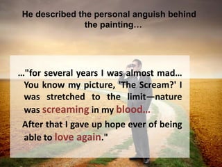 He described the personal anguish behind
the painting…
…"for several years I was almost mad…
You know my picture, 'The Scream?' I
was stretched to the limit—nature
was screaming in my blood…
After that I gave up hope ever of being
able to love again."
 