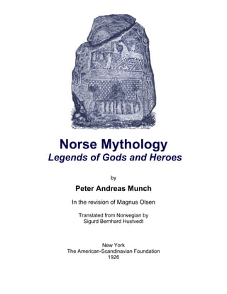 Norse Mythology
Legends of Gods and Heroes
by
Peter Andreas Munch
In the revision of Magnus Olsen
Translated from Norwegian by
Sigurd Bernhard Hustvedt
New York
The American-Scandinavian Foundation
1926
 