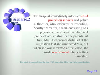 The hospital immediately informed child
Scenario.2             protection services and police
(Cont.)
           authorities, who reviewed the recording.
           Shortly thereafter, a team consisting of a
                 physician, nurse, social worker, and
            police officer confronted the parents. At
              first, Mrs. A expressed disbelief at the
             suggestion that she smothered MA, but
           when she was informed of the video, she
                     made no comment. She was then
                                             arrested.
     This article is reprinted from the June, 1992 issue of the FBI's Law Enforcement Bulletin



                                                                                           Page 10
 