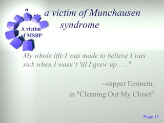 ". . . a victim of Munchausen
A victim
            syndrome
of MSBP


My whole life I was made to believe I was
sick when I wasn‘t 'til I grew up . . ."

                          --rapper Eminem,
               in "Cleaning Out My Closet"

                                        Page 11
 