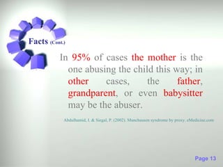 Facts (Cont.)
           In 95% of cases the mother is the
             one abusing the child this way; in
             other    cases,     the     father,
             grandparent, or even babysitter
             may be the abuser.
            Abdulhamid, I. & Siegal, P. (2002). Munchausen syndrome by proxy. eMedicine.com




                                                                                 Page 13
 