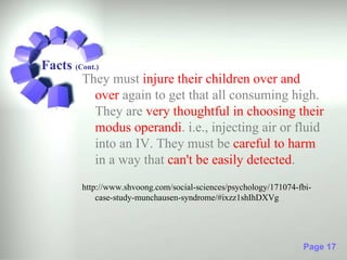 Facts (Cont.)
        They must injure their children over and
           over again to get that all consuming high.
           They are very thoughtful in choosing their
           modus operandi. i.e., injecting air or fluid
           into an IV. They must be careful to harm
           in a way that can't be easily detected.
       http://www.shvoong.com/social-sciences/psychology/171074-fbi-
           case-study-munchausen-syndrome/#ixzz1shIhDXVg




                                                                 Page 17
 