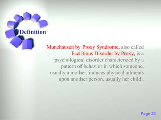 Definition

             Munchausen by Proxy Syndrome, also called
                        Factitious Disorder by Proxy, is a
                psychological disorder characterized by a
                   pattern of behavior in which someone,
              usually a mother, induces physical ailments
                  upon another person, usually her child .




                                                        Page 23
 