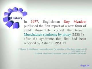 History
           In 1977, Englishman Roy Meadow
           published the first report of a new form of
           child abuse.[1] He coined the term
           Munchausen syndrome by proxy (MSBP)
           after the syndrome that first had been
           reported by Asher in 1951 .[2]
    .[1] Meadow R. Mun2hausen syndrome by proxy. The hinterland of child abuse. Lancet. Aug 13
                                                                          1977;2(8033):343-5.
                        . Asher R. Munchausen's syndrome. Lancet. Feb 10 1951;1(6):339-41.
                         [2]




                                                                                     Page 24
 