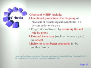 Criteria of MSBP include:
Criteria           1.Intentional production of or feigning of
                      physical or psychological symptoms in a
                      person under one's care
                   2.Perpetrator motivated by assuming the sick
                      role by proxy
                   3.External incentives (such as monetary gain)
                     are absent
                   4.Behavior is not better accounted for by
                     another disorder

  American Psychiatric Association. Diagnostic and Statistical Manual of Mental Disorders DSM-IV-
  TR. Washington, DC: American Psychiatric Association; 2000.


                                                                                       Page 25
 