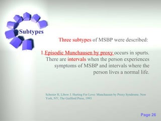 Subtypes
                    Three subtypes of MSBP were described:

       1.Episodic Munchausen by proxy occurs in spurts.
         There are intervals when the person experiences
             symptoms of MSBP and intervals where the
                               person lives a normal life.



           Schreier H, Libow J. Hurting For Love: Munchausen by Proxy Syndrome. New
           York, NY; The Guilford Press, 1993




                                                                               Page 26
 