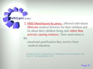 Subtypes (Cont.)
           2. Mild Munchausen by proxy, affected individuals
              fabricate medical histories for their children and
              lie about their children being sick rather than
              actively causing sickness. Their motivation is
          the
              emotional gratification they receive from
               medical attention.

            Schreier H, Libow J. Hurting For Love: Munchausen by Proxy Syndrome. New
            York, NY; The Guilford Press, 1993




                                                                                Page 27
 