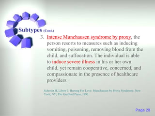 Subtypes (Cont.)
         3. Intense Munchausen syndrome by proxy, the
            person resorts to measures such as inducing
            vomiting, poisoning, removing blood from the
            child, and suffocation. The individual is able
            to induce severe illness in his or her own
            child, yet remain cooperative, concerned, and
            compassionate in the presence of healthcare
            providers
           Schreier H, Libow J. Hurting For Love: Munchausen by Proxy Syndrome. New
           York, NY; The Guilford Press, 1993




                                                                               Page 28
 