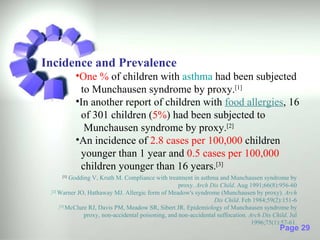 Incidence and Prevalence
           •One % of children with asthma had been subjected
            to Munchausen syndrome by proxy.[1]
           •In another report of children with food allergies, 16
            of 301 children (5%) had been subjected to
             Munchausen syndrome by proxy.[2]
           •An incidence of 2.8 cases per 100,000 children
            younger than 1 year and 0.5 cases per 100,000
            children younger than 16 years.[3]
     [1]
           Godding V, Kruth M. Compliance with treatment in asthma and Munchausen syndrome by
                                                     proxy. Arch Dis Child. Aug 1991;66(8):956-60
 . Warner JO, Hathaway MJ. Allergic form of Meadow's syndrome (Munchausen by proxy). Arch
  [2]

                                                                  Dis Child. Feb 1984;59(2):151-6
      . McClure RJ, Davis PM, Meadow SR, Sibert JR. Epidemiology of Munchausen syndrome by
       [3]

                proxy, non-accidental poisoning, and non-accidental suffocation. Arch Dis Child. Jul
                                                                                  1996;75(1):57-61.
                                                                                             Page 29
 