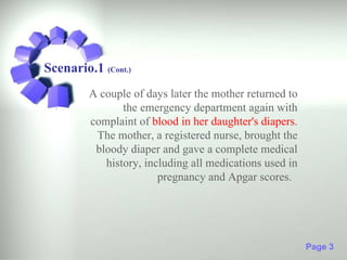 Scenario.1 (Cont.)
         A couple of days later the mother returned to
                the emergency department again with
         complaint of blood in her daughter's diapers.
          The mother, a registered nurse, brought the
          bloody diaper and gave a complete medical
            history, including all medications used in
                        pregnancy and Apgar scores.




                                                         Page 3
 