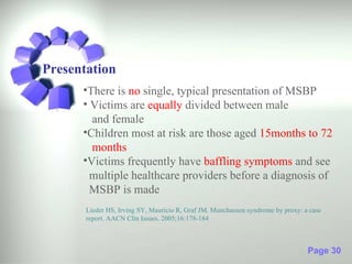 Presentation
      •There is no single, typical presentation of MSBP
      • Victims are equally divided between male
        and female
      •Children most at risk are those aged 15months to 72
        months
      •Victims frequently have baffling symptoms and see
        multiple healthcare providers before a diagnosis of
        MSBP is made
       Lieder HS, Irving SY, Mauricio R, Graf JM. Munchausen syndrome by proxy: a case
       report. AACN Clin Issues. 2005;16:178-184



                                                                                 Page 30
 