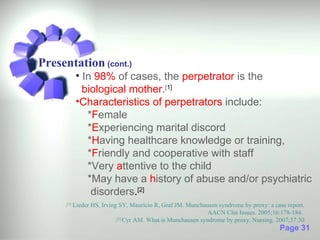 Presentation (cont.)
         • In 98% of cases, the perpetrator is the
           biological mother.[1]
         •Characteristics of perpetrators include:
            *Female
            *Experiencing marital discord
            *Having healthcare knowledge or training,
            *Friendly and cooperative with staff
            *Very attentive to the child
            *May have a history of abuse and/or psychiatric
             disorders.[2]
     .[1] Lieder HS, Irving SY, Mauricio R, Graf JM. Munchausen syndrome by proxy: a case report.
                                                            AACN Clin Issues. 2005;16:178-184.
                          . Cyr AM. What is Munchausen syndrome by proxy. Nursing. 2007;37:30
                           [2]

                                                                                       Page 31
 