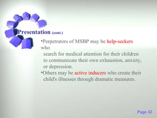 Presentation (cont.)
          •Perpetrators of MSBP may be help-seekers
          who
           search for medical attention for their children
           to communicate their own exhaustion, anxiety,
           or depression.
          •Others may be active inducers who create their
           child's illnesses through dramatic measures.




                                                       Page 32
 