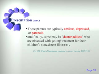 Presentation (cont.)

          • These parents are typically anxious, depressed,
             or paranoid.
          •And finally, some may be "doctor addicts" who
            are obsessed with getting treatment for their
            children's nonexistent illnesses .
               Cyr AM. What is Munchausen syndrome by proxy. Nursing. 2007;37:30.




                                                                            Page 33
 