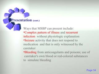 Presentation (cont.)

        Ways that MSBP can present include:
        •Complex pattern of illness and recurrent
        infection without physiologic explanation
        •Seizure activity that does not respond to
        medication and that is only witnessed by the
        caretaker
        •Bleeding from anticoagulants and poisons; use of
         caretaker's own blood or red-colored substances
        to simulate bleeding


                                                      Page 34
 