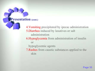 Presentation (cont.)

           4.Vomiting precipitated by ipecac administration
           5.Diarrhea induced by laxatives or salt
               administration
           6.Hypoglycemia from administration of insulin
               or
             hypoglycemic agents
           7.Rashes from caustic substances applied to the
               skin



                                                      Page 35
 