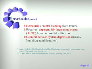 Presentation (cont.)
             8.Hematuria or rectal bleeding from trauma;
             9.Recurrent apparent life-threatening events
               (ALTE) from purposeful suffocation
             10.Central nervous system depression (usually
              from drug administration).

    .[1] Lieder HS, Irving SY, Mauricio R, Graf JM. Munchausen syndrome by proxy: a case report.
          AACN Clin Issues. 2005;16:178-184.
    . Cyr AM. What is Munchausen syndrome by proxy. Nursing. 2007;37:30
     [2]




                                                                                         Page 36
 