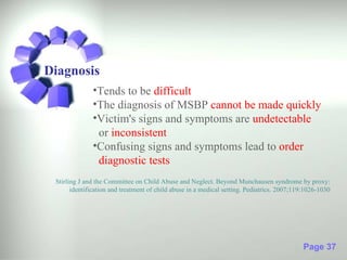 Diagnosis
              •Tends to be difficult
              •The diagnosis of MSBP cannot be made quickly
              •Victim's signs and symptoms are undetectable
               or inconsistent
              •Confusing signs and symptoms lead to order
               diagnostic tests
 Stirling J and the Committee on Child Abuse and Neglect. Beyond Munchausen syndrome by proxy:
       identification and treatment of child abuse in a medical setting. Pediatrics. 2007;119:1026-1030




                                                                                             Page 37
 
