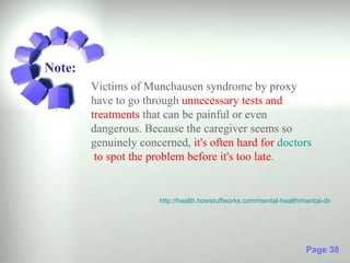 Note:
        Victims of Munchausen syndrome by proxy
        have to go through unnecessary tests and
        treatments that can be painful or even
        dangerous. Because the caregiver seems so
        genuinely concerned, it's often hard for doctors
         to spot the problem before it's too late.


                      http://health.howstuffworks.com/mental-health/mental-disorders




                                                                     Page 38
 
