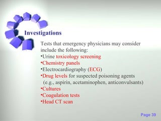 Investigations
      Tests that emergency physicians may consider
      include the following:
      •Urine toxicology screening
      •Chemistry panels
      •Electrocardiography (ECG)
      •Drug levels for suspected poisoning agents
       (e.g., aspirin, acetaminophen, anticonvulsants)
      •Cultures
      •Coagulation tests
      •Head CT scan

                                                    Page 39
 