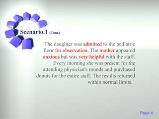Scenario.1 (Cont.)
           The daughter was admitted to the pediatric
          floor for observation. The mother appeared
          anxious but was very helpful with the staff.
               Every morning she was present for the
          attending physician's rounds and purchased
       donuts for the entire staff. The results returned
                                 within normal limits.




                                                           Page 4
 