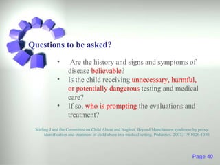 Questions to be asked?
             •       Are the history and signs and symptoms of
                    disease believable?
             •      Is the child receiving unnecessary, harmful,
                    or potentially dangerous testing and medical
                    care?
             •      If so, who is prompting the evaluations and
                    treatment?
 Stirling J and the Committee on Child Abuse and Neglect. Beyond Munchausen syndrome by proxy:
       identification and treatment of child abuse in a medical setting. Pediatrics. 2007;119:1026-1030




                                                                                             Page 40
 