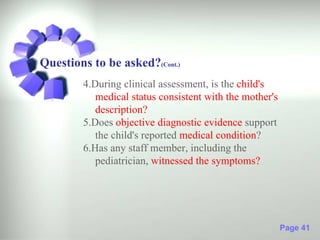 Questions to be asked?(Cont.)
        4.During clinical assessment, is the child's
           medical status consistent with the mother's
           description?
        5.Does objective diagnostic evidence support
           the child's reported medical condition?
        6.Has any staff member, including the
           pediatrician, witnessed the symptoms?




                                                         Page 41
 
