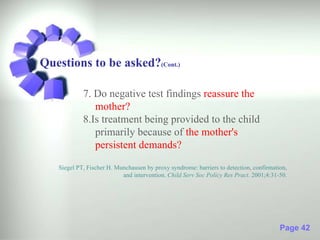 Questions to be asked?(Cont.)

            7. Do negative test findings reassure the
               mother?
            8.Is treatment being provided to the child
               primarily because of the mother's
               persistent demands?

   Siegel PT, Fischer H. Munchausen by proxy syndrome: barriers to detection, confirmation,
                           and intervention. Child Serv Soc Policy Res Pract. 2001;4:31-50.




                                                                                        Page 42
 