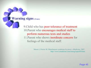Warning signs (Cont.)

        9.Child who has poor tolerance of treatment
        10.Parent who encourages medical staff to
           perform numerous tests and studies
        11.Parent who shows inordinate concern for
           feelings of the medical staff.

                Mason J, Poirier M. Munchausen syndrome by proxy. eMedicine, 2007.
                                      http://www.emedicine.com/emerg/topic830.htm




                                                                           Page 45
 