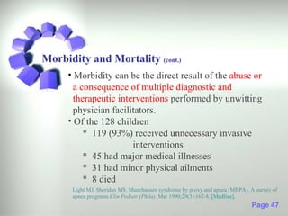 Morbidity and Mortality (cont.)
     • Morbidity can be the direct result of the abuse or
       a consequence of multiple diagnostic and
       therapeutic interventions performed by unwitting
       physician facilitators.
     • Of the 128 children
          * 119 (93%) received unnecessary invasive
                       interventions
          * 45 had major medical illnesses
          * 31 had minor physical ailments
          * 8 died
      Light MJ, Sheridan MS. Munchausen syndrome by proxy and apnea (MBPA). A survey of
      apnea programs.Clin Pediatr (Phila). Mar 1990;29(3):162-8. [Medline].
                                                                            Page 47
 