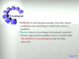Treatment

      •Difficult to treat because people who have these
       conditions are unwilling to admit they have a
       problem
      •Doctors have to investigate the patient's medical
       history and perform medical tests to confirm that
        the problem is psychological and not than
        physical.




                                                    Page 48
 