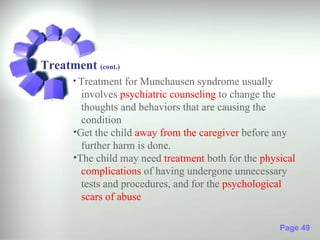 Treatment (cont.)
      • Treatment  for Munchausen syndrome usually
        involves psychiatric counseling to change the
        thoughts and behaviors that are causing the
        condition
      •Get the child away from the caregiver before any
        further harm is done.
      •The child may need treatment both for the physical
        complications of having undergone unnecessary
        tests and procedures, and for the psychological
        scars of abuse

                                                     Page 49
 