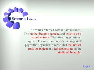 Scenario.1 (Cont.)


             The results returned within normal limits.
         The mother became agitated and insisted on a
              second opinion. The attending physician
            agreed. The next morning the nursing staff
          paged the physician to report that the mother
            took the patient and left the hospital in the
                                   middle of the night.



                                                            Page 5
 
