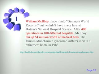 1         William McIlhoy made it into "Guinness World
          Records," but he didn't have many fans at
          Britain's National Hospital Service. After 400
          operations in 100 different hospitals, McIlhoy
          ran up $4 million worth of medical bills. The
          famous Munchausen syndrome sufferer died in a
          retirement home in 1983.

    http://health.howstuffworks.com/mental-health/mental-disorders/munchausen4.htm




                                                                          Page 52
 