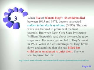 3            When five of Waneta Hoyt's six children died
             between 1965 and 1971, doctors suspected
             sudden infant death syndrome (SIDS). The case
             was even featured in prominent medical
             journals. But when New York State Prosecutor
             William Fitzpatrick read about the case, he grew
             suspicious. His investigation led to Hoyt's arrest
             in 1994. When she was interrogated, Hoyt broke
             down and admitted that she had killed her
             children in an attempt to quiet them. She was
             sent to prison for life.
    http://health.howstuffworks.com/mental-health/mental-disorders/munchausen4.htm

                                                                          Page 54
 