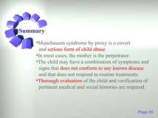 Summary
    •Munchausen syndrome by proxy is a covert
     and serious form of child abuse
    •In most cases, the mother is the perpetrator.
    •The child may have a combination of symptoms and
     signs that does not conform to any known disease
     and that does not respond to routine treatments.
    •Thorough evaluation of the child and verification of
     pertinent medical and social histories are required.



                                                    Page 55
 