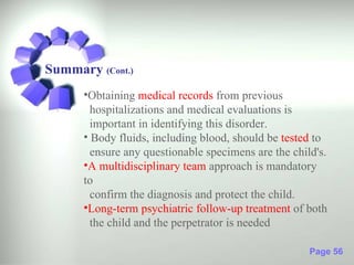 Summary (Cont.)
      •Obtaining medical records from previous
        hospitalizations and medical evaluations is
        important in identifying this disorder.
      • Body fluids, including blood, should be tested to
        ensure any questionable specimens are the child's.
      •A multidisciplinary team approach is mandatory
      to
        confirm the diagnosis and protect the child.
      •Long-term psychiatric follow-up treatment of both
        the child and the perpetrator is needed

                                                      Page 56
 